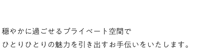 穏やかに過ごせるプライベート空間でひとりひとりの魅力を引き出すお手伝いをいたします。